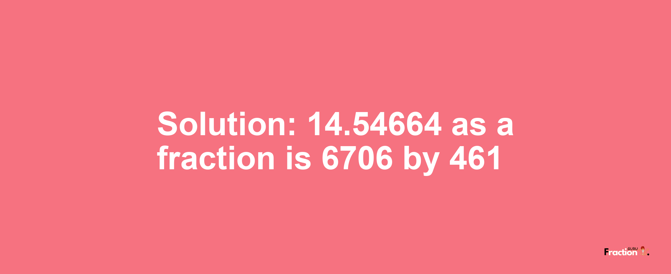 Solution:14.54664 as a fraction is 6706/461